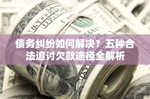 济南债务纠纷如何解决？五种合法追讨欠款途径全解析