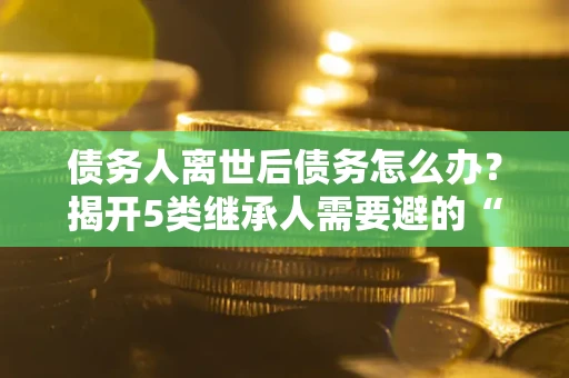 济南债务人离世后债务怎么办？揭开5类继承人需要避的“坑”