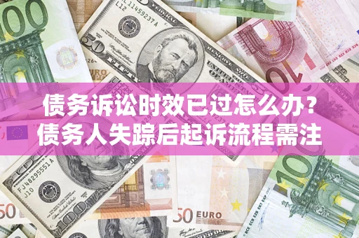 济南债务诉讼时效已过怎么办？债务人失踪后起诉流程需注意什么？