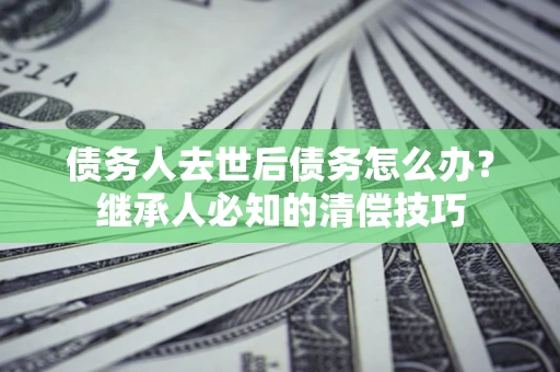 济南债务人去世后债务怎么办？继承人必知的清偿技巧